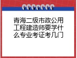 青海二级市政公用工程建造师要学什么专业考证考几门