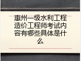 惠州一级水利工程造价工程师考试内容有哪些具体是什么