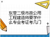 东营二级市政公用工程建造师要学什么专业考证考几门