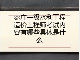 枣庄一级水利工程造价工程师考试内容有哪些具体是什么