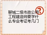 聊城二级市政公用工程建造师要学什么专业考证考几门