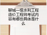 聊城一级水利工程造价工程师考试内容有哪些具体是什么