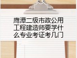 鹰潭二级市政公用工程建造师要学什么专业考证考几门
