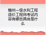 赣州一级水利工程造价工程师考试内容有哪些具体是什么