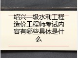 绍兴一级水利工程造价工程师考试内容有哪些具体是什么