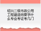 绍兴二级市政公用工程建造师要学什么专业考证考几门