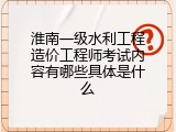 淮南一级水利工程造价工程师考试内容有哪些具体是什么