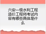 六安一级水利工程造价工程师考试内容有哪些具体是什么