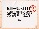 扬州一级水利工程造价工程师考试内容有哪些具体是什么