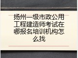 扬州一级市政公用工程建造师考试在哪报名培训机构怎么找