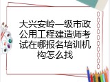 大兴安岭一级市政公用工程建造师考试在哪报名培训机构怎么找