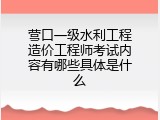 营口一级水利工程造价工程师考试内容有哪些具体是什么