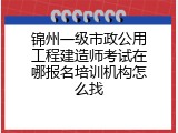 锦州一级市政公用工程建造师考试在哪报名培训机构怎么找