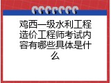 鸡西一级水利工程造价工程师考试内容有哪些具体是什么