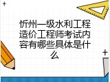 忻州一级水利工程造价工程师考试内容有哪些具体是什么