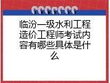 临汾一级水利工程造价工程师考试内容有哪些具体是什么