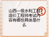 山西一级水利工程造价工程师考试内容有哪些具体是什么