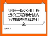 德阳一级水利工程造价工程师考试内容有哪些具体是什么
