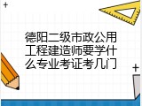 德阳二级市政公用工程建造师要学什么专业考证考几门