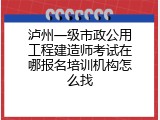 泸州一级市政公用工程建造师考试在哪报名培训机构怎么找