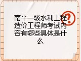 南平一级水利工程造价工程师考试内容有哪些具体是什么