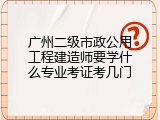 广州二级市政公用工程建造师要学什么专业考证考几门