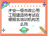 广安一级市政公用工程建造师考试在哪报名培训机构怎么找