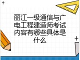 丽江一级通信与广电工程建造师考试内容有哪些具体是什么
