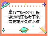 毕节二级公路工程建造师证书考下来需要花多久难不难