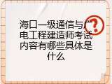 海口一级通信与广电工程建造师考试内容有哪些具体是什么