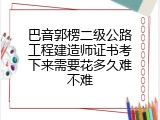 巴音郭楞二级公路工程建造师证书考下来需要花多久难不难
