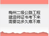 梅州二级公路工程建造师证书考下来需要花多久难不难
