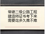 常德二级公路工程建造师证书考下来需要花多久难不难