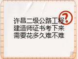 许昌二级公路工程建造师证书考下来需要花多久难不难