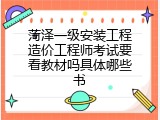 菏泽一级安装工程造价工程师考试要看教材吗具体哪些书