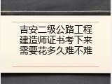 吉安二级公路工程建造师证书考下来需要花多久难不难
