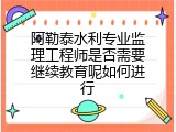 阿勒泰水利专业监理工程师是否需要继续教育呢如何进行
