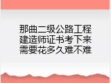 那曲二级公路工程建造师证书考下来需要花多久难不难