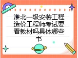淮北一级安装工程造价工程师考试要看教材吗具体哪些书