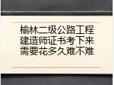 榆林二级公路工程建造师证书考下来需要花多久难不难