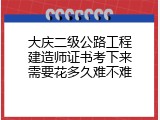大庆二级公路工程建造师证书考下来需要花多久难不难