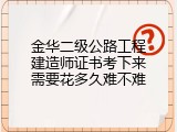 金华二级公路工程建造师证书考下来需要花多久难不难