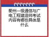 衢州一级通信与广电工程建造师考试内容有哪些具体是什么