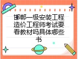 邯郸一级安装工程造价工程师考试要看教材吗具体哪些书
