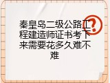 秦皇岛二级公路工程建造师证书考下来需要花多久难不难