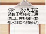 梧州一级水利工程造价工程师考证通过以后有补贴吗(梧州水利造价师补贴)