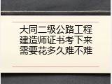 大同二级公路工程建造师证书考下来需要花多久难不难