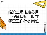 临沧二级市政公用工程建造师一般在哪里工作什么岗位