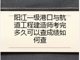 阳江一级港口与航道工程建造师考完多久可以查成绩如何查