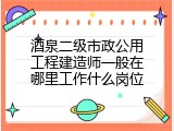 酒泉二级市政公用工程建造师一般在哪里工作什么岗位